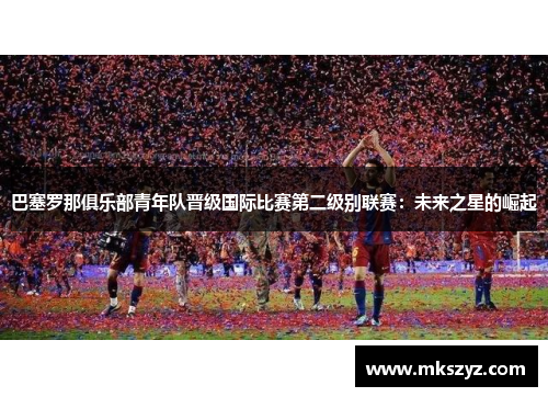 巴塞罗那俱乐部青年队晋级国际比赛第二级别联赛：未来之星的崛起
