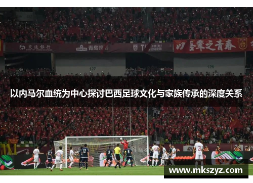 以内马尔血统为中心探讨巴西足球文化与家族传承的深度关系