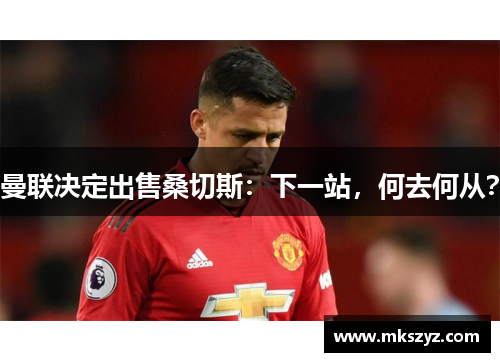 曼联决定出售桑切斯：下一站，何去何从？