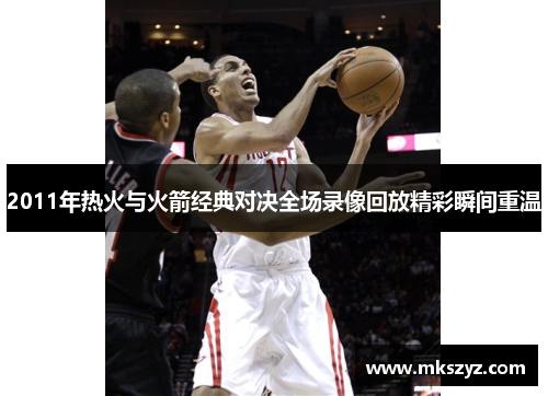 2011年热火与火箭经典对决全场录像回放精彩瞬间重温